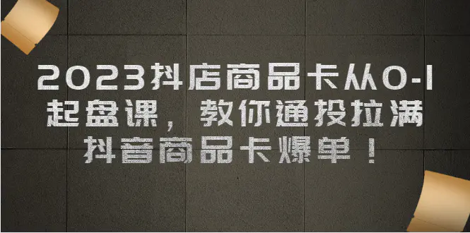 2023抖店商品卡从0-1 起盘课，教你通投拉满，抖音商品卡爆单！-亿点资源网